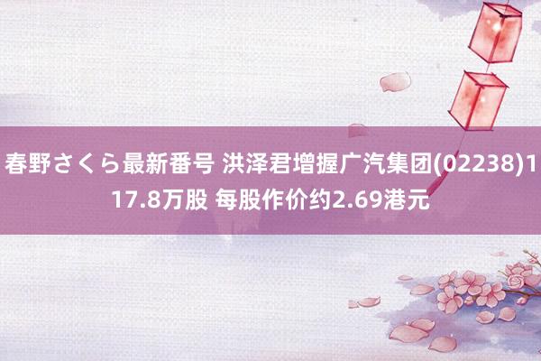 春野さくら最新番号 洪泽君增握广汽集团(02238)117.8万股 每股作价约2.69港元