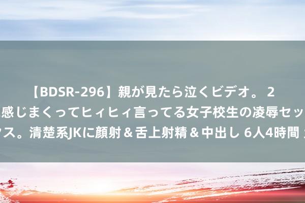 【BDSR-296】親が見たら泣くビデオ。 2 死にたくなるほど辛いのに感じまくってヒィヒィ言ってる女子校生の凌辱セックス。清楚系JKに顔射＆舌上射精＆中出し 6人4時間 孟加拉国临时政府宣誓接事