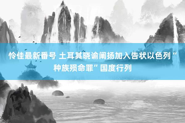 怜佳最新番号 土耳其晓谕阐扬加入告状以色列“种族殒命罪”国度行列