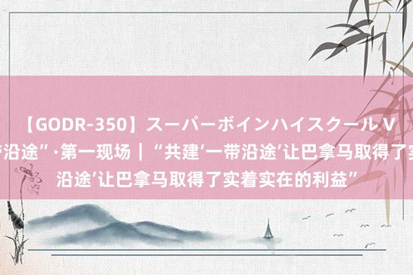 【GODR-350】スーパーボインハイスクール VOL.1 共建“一带沿途”·第一现场｜“共建‘一带沿途’让巴拿马取得了实着实在的利益”