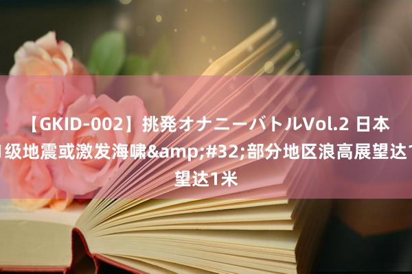 【GKID-002】挑発オナニーバトルVol.2 日本7.1级地震或激发海啸&#32;部分地区浪高展望达1米