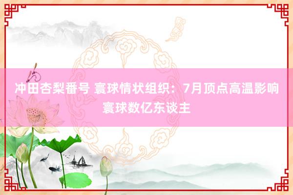 冲田杏梨番号 寰球情状组织：7月顶点高温影响寰球数亿东谈主