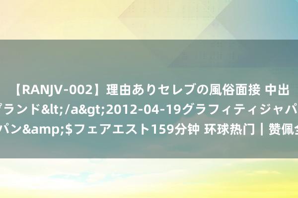 【RANJV-002】理由ありセレブの風俗面接 中出しできる人妻ソープランド</a>2012-04-19グラフィティジャパン&$フェアエスト159分钟 环球热门｜赞佩全球食粮安全招呼全球合作