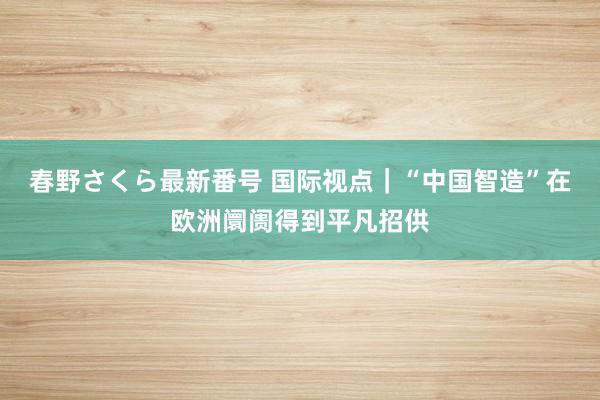 春野さくら最新番号 国际视点｜“中国智造”在欧洲阛阓得到平凡招供