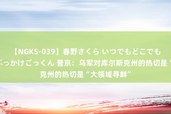 【NGKS-039】春野さくら いつでもどこでも24時間、初ぶっかけごっくん 普京：乌军对库尔斯克州的热切是“大领域寻衅”