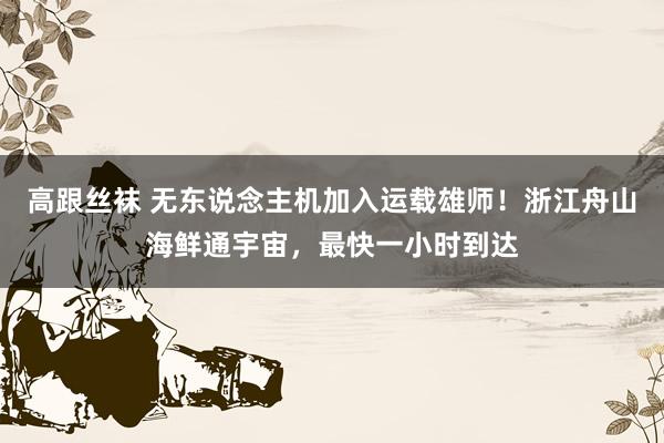 高跟丝袜 无东说念主机加入运载雄师！浙江舟山海鲜通宇宙，最快一小时到达