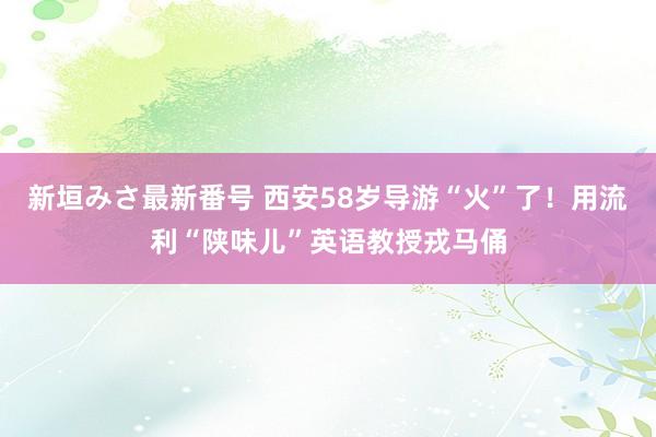 新垣みさ最新番号 西安58岁导游“火”了！用流利“陕味儿”英语教授戎马俑