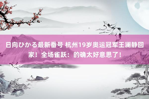 日向ひかる最新番号 杭州19岁奥运冠军王澜静回家！全场雀跃：的确太好意思了！