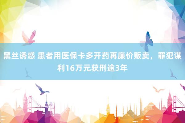 黑丝诱惑 患者用医保卡多开药再廉价贩卖，罪犯谋利16万元获刑逾3年