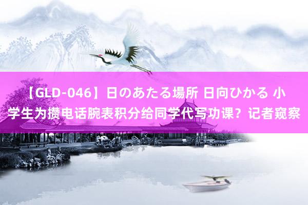 【GLD-046】日のあたる場所 日向ひかる 小学生为攒电话腕表积分给同学代写功课？记者窥察