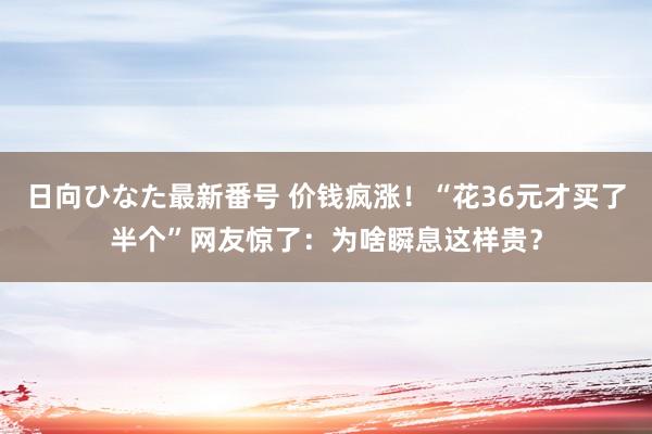 日向ひなた最新番号 价钱疯涨！“花36元才买了半个”网友惊了：为啥瞬息这样贵？