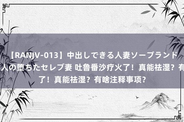 【RANJV-013】中出しできる人妻ソープランドDX 8時間 16人の堕ちたセレブ妻 吐鲁番沙疗火了！真能祛湿？有啥注释事项？