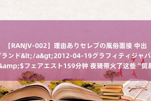 【RANJV-002】理由ありセレブの風俗面接 中出しできる人妻ソープランド</a>2012-04-19グラフィティジャパン&$フェアエスト159分钟 夜骑带火了这些“贸易”，背后的安全隐患胁制小觑！