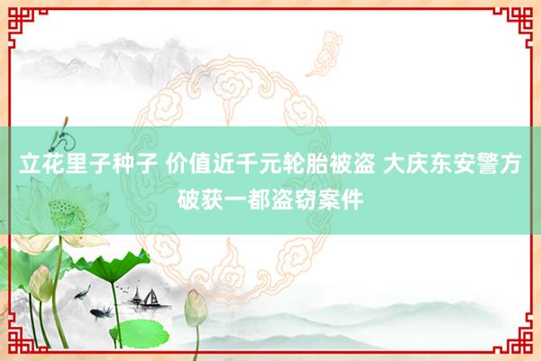 立花里子种子 价值近千元轮胎被盗 大庆东安警方破获一都盗窃案件