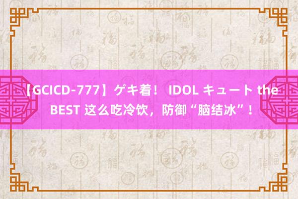 【GCICD-777】ゲキ着！ IDOL キュート the BEST 这么吃冷饮，防御“脑结冰”！