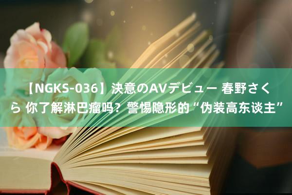 【NGKS-036】決意のAVデビュー 春野さくら 你了解淋巴瘤吗？警惕隐形的“伪装高东谈主”