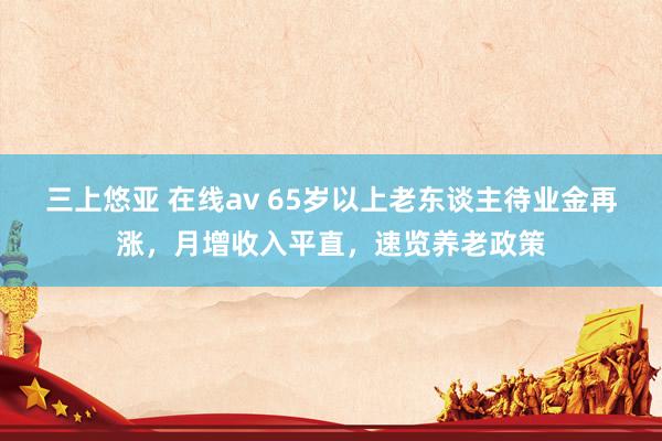 三上悠亚 在线av 65岁以上老东谈主待业金再涨，月增收入平直，速览养老政策