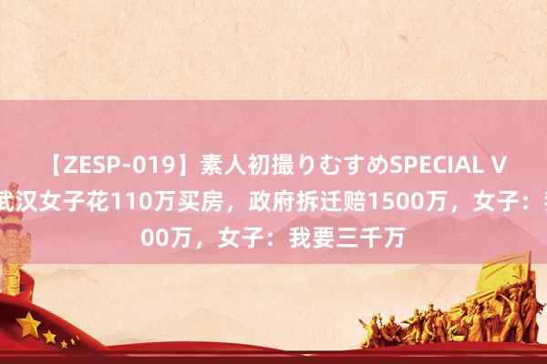 【ZESP-019】素人初撮りむすめSPECIAL Vol.3 01年武汉女子花110万买房，政府拆迁赔1500万，女子：我要三千万