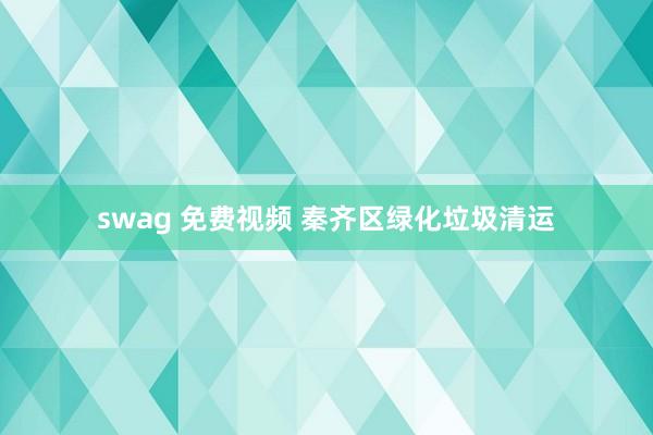 swag 免费视频 秦齐区绿化垃圾清运