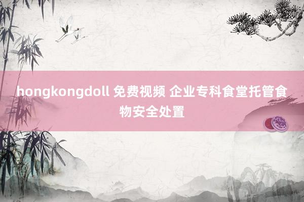 hongkongdoll 免费视频 企业专科食堂托管食物安全处置