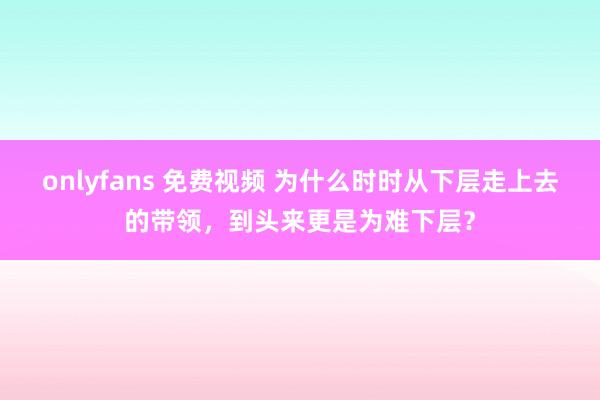 onlyfans 免费视频 为什么时时从下层走上去的带领，到头来更是为难下层？