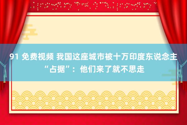 91 免费视频 我国这座城市被十万印度东说念主“占据”：他们来了就不思走