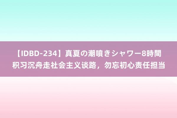 【IDBD-234】真夏の潮噴きシャワー8時間 积习沉舟走社会主义谈路，勿忘初心责任担当