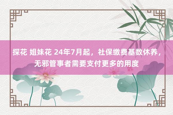 探花 姐妹花 24年7月起，社保缴费基数休养，无邪管事者需要支付更多的用度