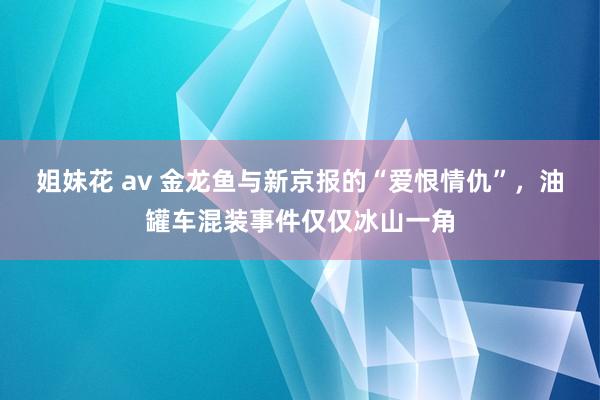 姐妹花 av 金龙鱼与新京报的“爱恨情仇”，油罐车混装事件仅仅冰山一角