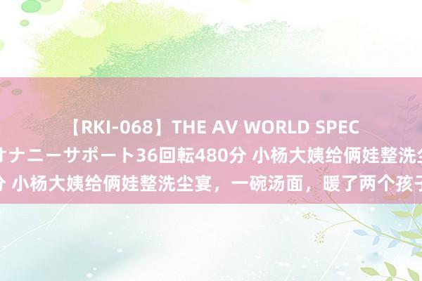 【RKI-068】THE AV WORLD SPECIAL あなただけに 最高のオナニーサポート36回転480分 小杨大姨给俩娃整洗尘宴，一碗汤面，暖了两个孩子的心