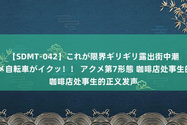 【SDMT-042】これが限界ギリギリ露出街中潮吹き アクメ自転車がイクッ！！ アクメ第7形態 咖啡店处事生的正义发声