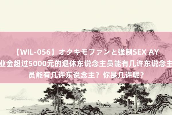 【WIL-056】オタキモファンと強制SEX AYA 2024年，待业金超过5000元的退休东说念主员能有几许东说念主？你是几许呢？