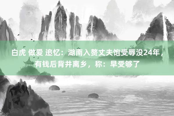 白虎 做爱 追忆：湖南入赘丈夫饱受辱没24年，有钱后背井离乡，称：早受够了