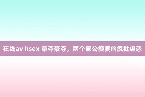 在线av hsex 豪夺豪夺，两个癫公癫婆的疯批虐恋