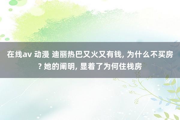 在线av 动漫 迪丽热巴又火又有钱, 为什么不买房? 她的阐明, 显着了为何住栈房