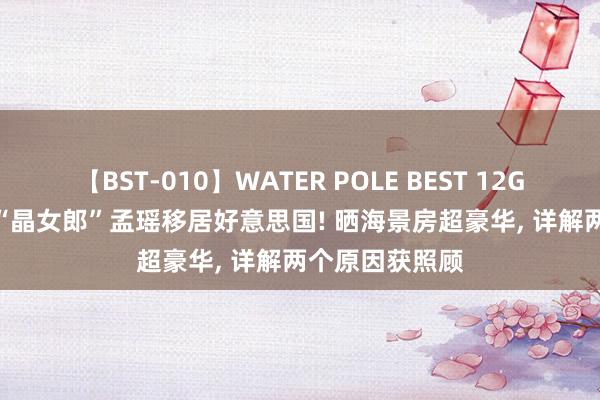 【BST-010】WATER POLE BEST 12GALs 8時間 曝“晶女郎”孟瑶移居好意思国! 晒海景房超豪华, 详解两个原因获照顾