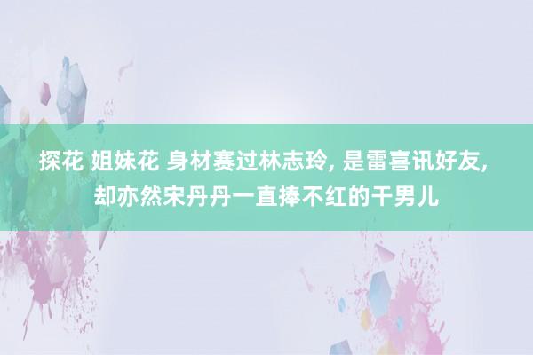 探花 姐妹花 身材赛过林志玲, 是雷喜讯好友, 却亦然宋丹丹一直捧不红的干男儿