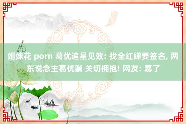 姐妹花 porn 葛优追星见效: 找全红婵要签名, 两东说念主葛优躺 关切拥抱! 网友: 慕了