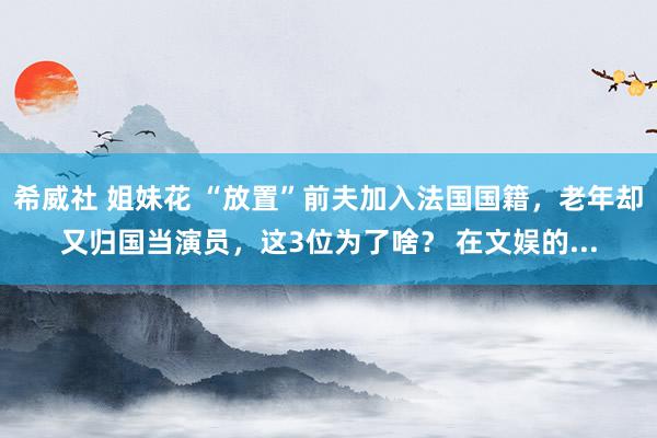 希威社 姐妹花 “放置”前夫加入法国国籍，老年却又归国当演员，这3位为了啥？ 在文娱的...