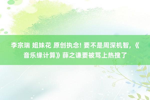 李宗瑞 姐妹花 原创执念! 要不是周深机智, 《音乐缘计算》薛之谦要被骂上热搜了