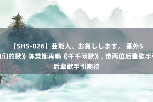 【SHS-026】芸能人、お貸しします。 番外SP 《咱们的歌》陈慧娴再唱《千千阙歌》, 带两位后辈歌手引期待