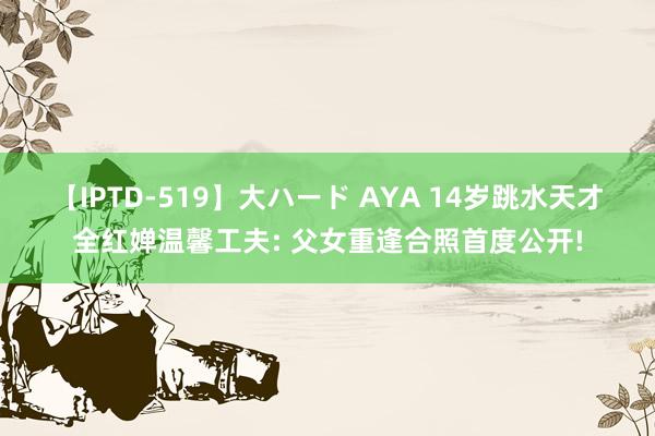 【IPTD-519】大ハード AYA 14岁跳水天才全红婵温馨工夫: 父女重逢合照首度公开!