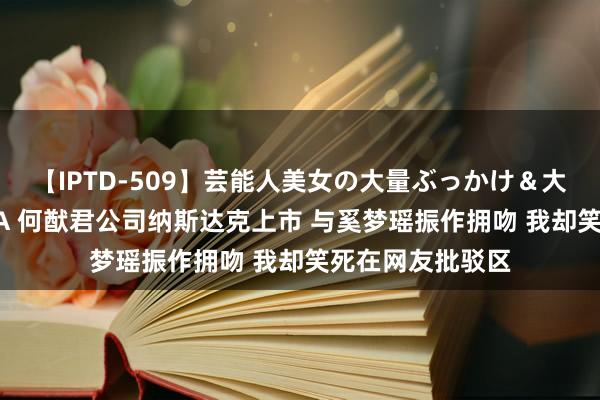 【IPTD-509】芸能人美女の大量ぶっかけ＆大量ごっくん AYA 何猷君公司纳斯达克上市 与奚梦瑶振作拥吻 我却笑死在网友批驳区