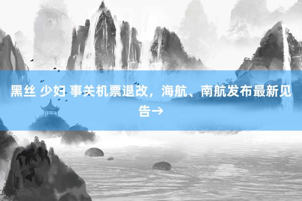 黑丝 少妇 事关机票退改，海航、南航发布最新见告→