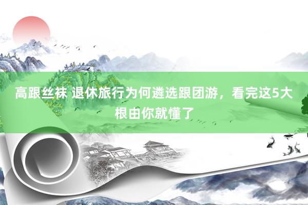 高跟丝袜 退休旅行为何遴选跟团游，看完这5大根由你就懂了