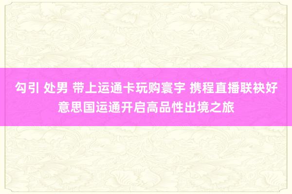 勾引 处男 带上运通卡玩购寰宇 携程直播联袂好意思国运通开启高品性出境之旅