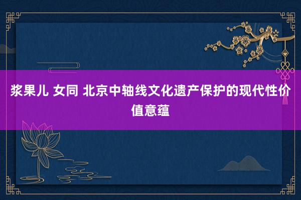 浆果儿 女同 北京中轴线文化遗产保护的现代性价值意蕴