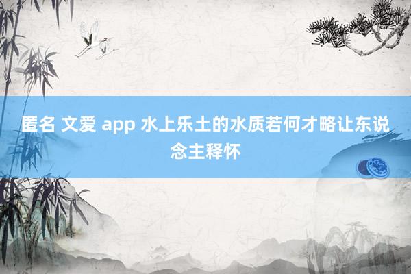 匿名 文爱 app 水上乐土的水质若何才略让东说念主释怀