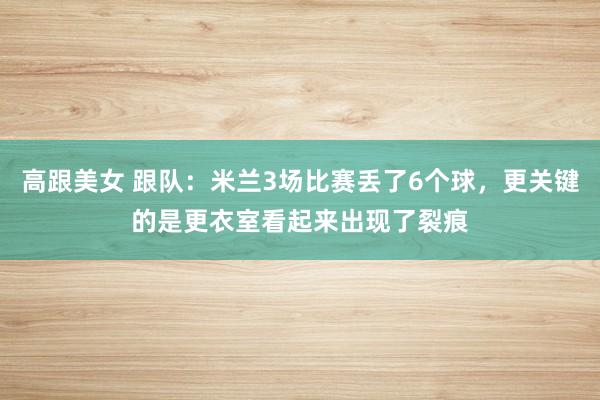 高跟美女 跟队：米兰3场比赛丢了6个球，更关键的是更衣室看起来出现了裂痕