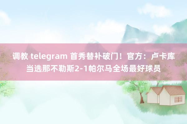 调教 telegram 首秀替补破门！官方：卢卡库当选那不勒斯2-1帕尔马全场最好球员